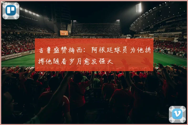 吉鲁盛赞梅西：阿根廷球员为他拼搏他随着岁月愈发强大