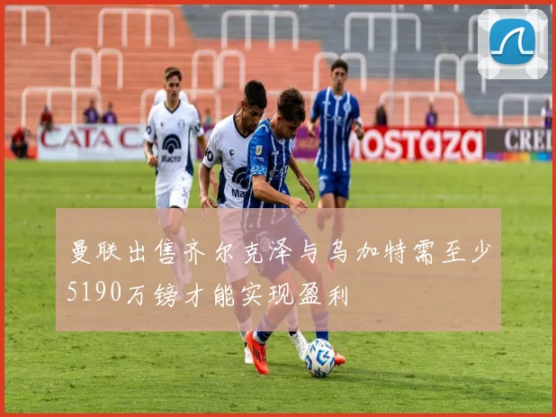 曼联出售齐尔克泽与乌加特需至少5190万镑才能实现盈利