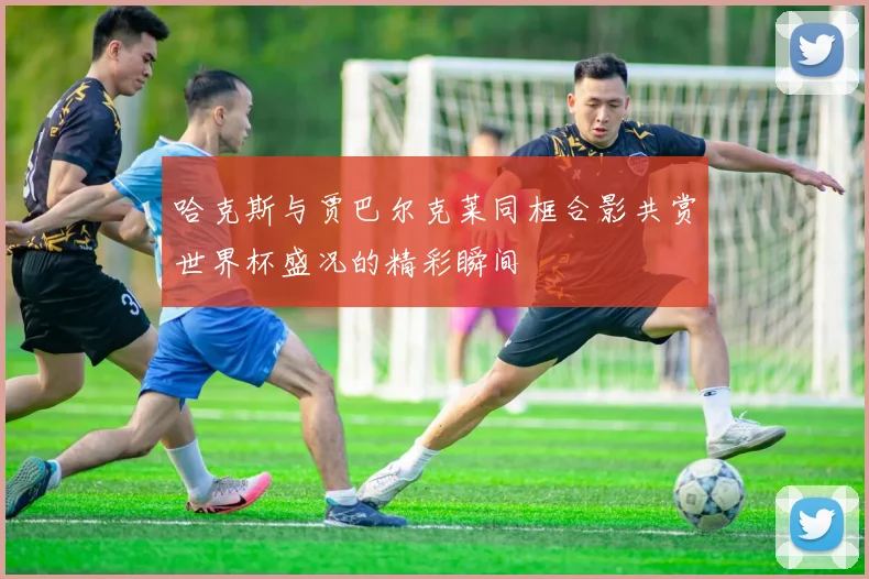 哈克斯与贾巴尔克莱同框合影共赏世界杯盛况的精彩瞬间