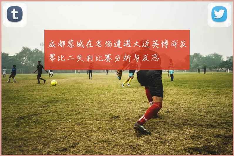 成都蓉城在客场遭遇大连英博海发零比二失利比赛分析与反思