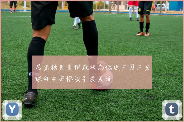 尼克杨直言伊森状态低迷三月三分球命中率惨淡引发关注