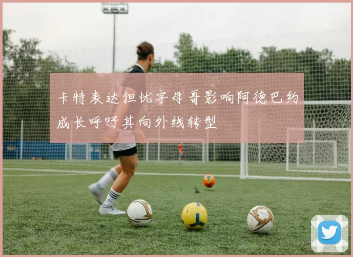 卡特表达担忧字母哥影响阿德巴约成长呼吁其向外线转型