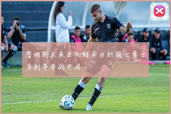 詹姆斯未来去向赔率分析骑士勇士马刺争夺战开启