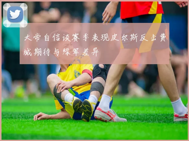 大帝自信谈赛季表现皮尔斯反击费城期待与绿军差异