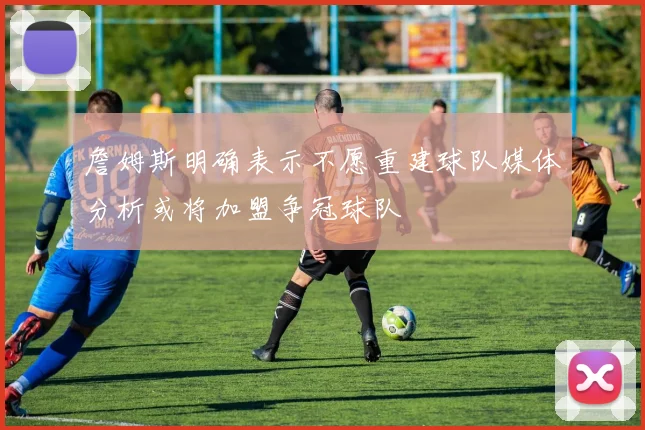 詹姆斯明确表示不愿重建球队媒体分析或将加盟争冠球队