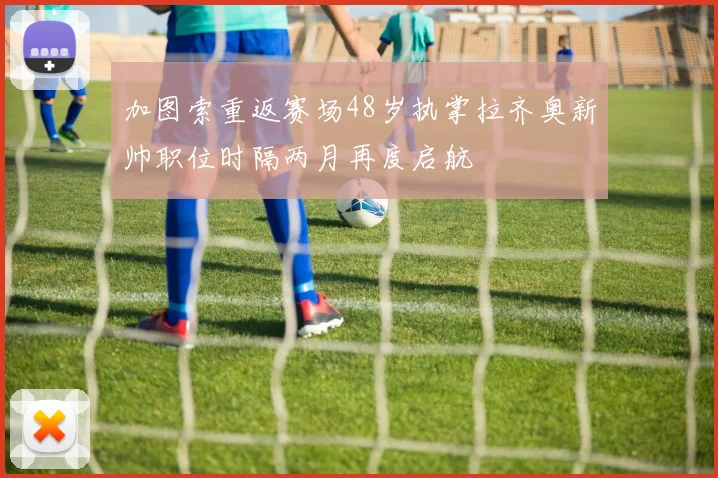 加图索重返赛场48岁执掌拉齐奥新帅职位时隔两月再度启航
