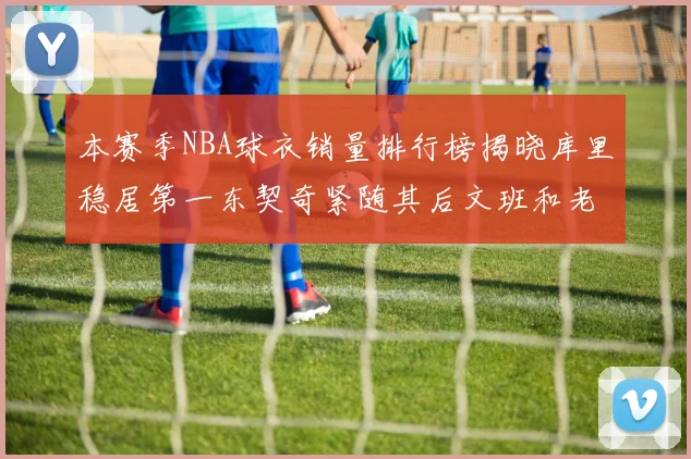 本赛季NBA球衣销量排行榜揭晓库里稳居第一东契奇紧随其后文班和老詹表现不俗