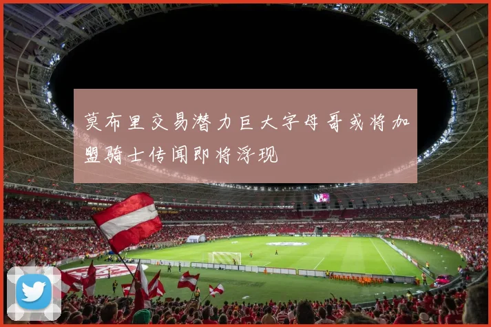 莫布里交易潜力巨大字母哥或将加盟骑士传闻即将浮现