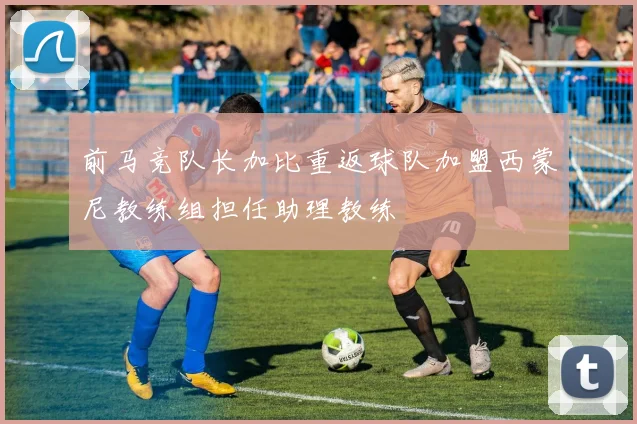 前马竞队长加比重返球队加盟西蒙尼教练组担任助理教练