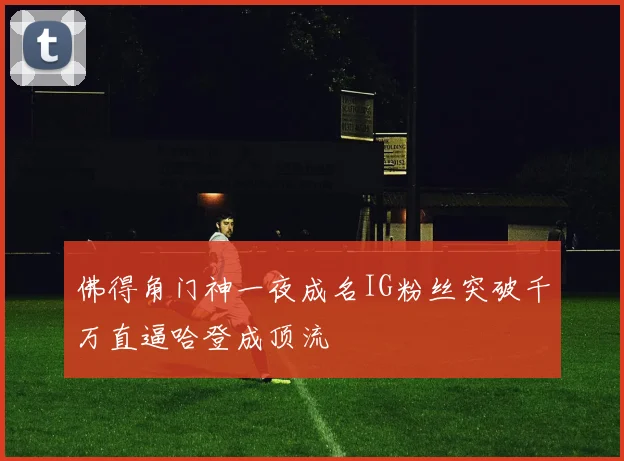 佛得角门神一夜成名IG粉丝突破千万直逼哈登成顶流