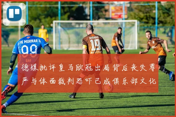 德媒批评皇马欧冠出局背后丧失尊严与体面裁判恐吓已成俱乐部文化