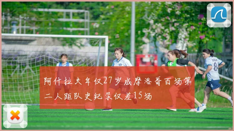 阿什拉夫年仅27岁成摩洛哥百场第二人距队史纪录仅差15场