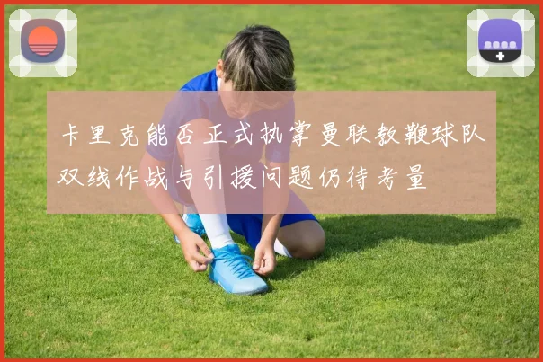 卡里克能否正式执掌曼联教鞭球队双线作战与引援问题仍待考量