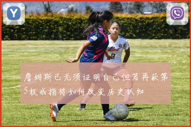 詹姆斯已无须证明自己但若再获第5枚戒指将如何改变历史认知