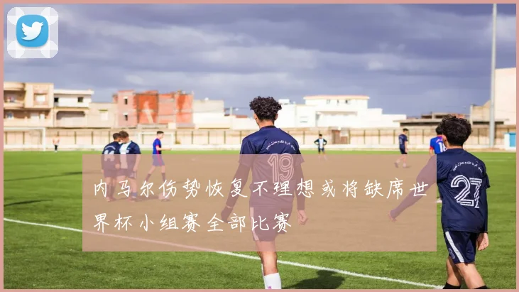 内马尔伤势恢复不理想或将缺席世界杯小组赛全部比赛