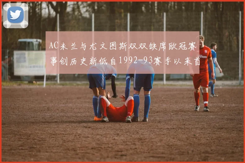 AC米兰与尤文图斯双双缺席欧冠赛事创历史新低自1992-93赛季以来首次