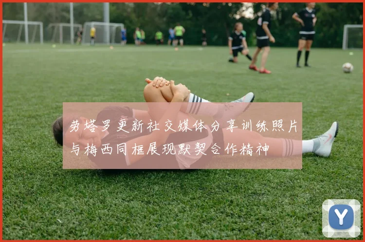 劳塔罗更新社交媒体分享训练照片与梅西同框展现默契合作精神