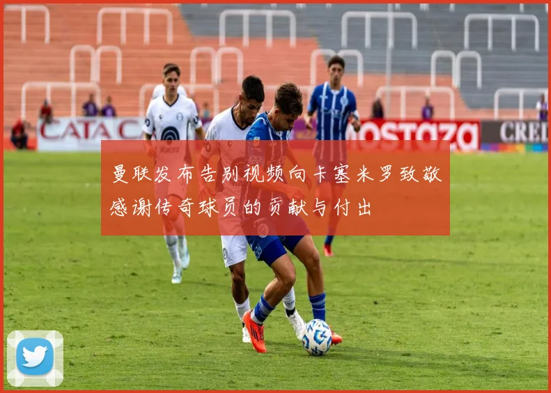曼联发布告别视频向卡塞米罗致敬感谢传奇球员的贡献与付出