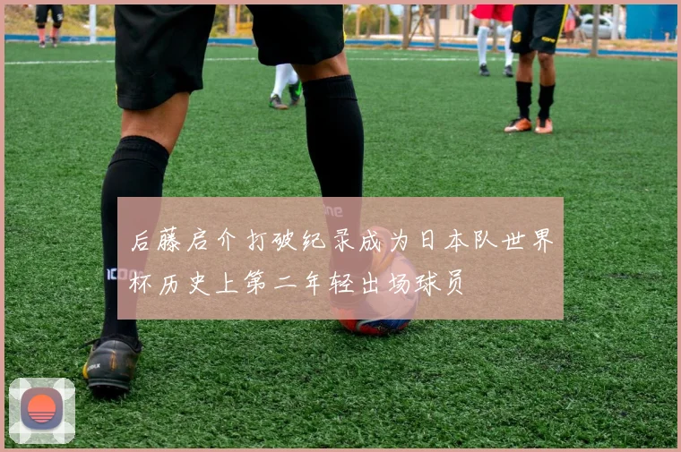后藤启介打破纪录成为日本队世界杯历史上第二年轻出场球员
