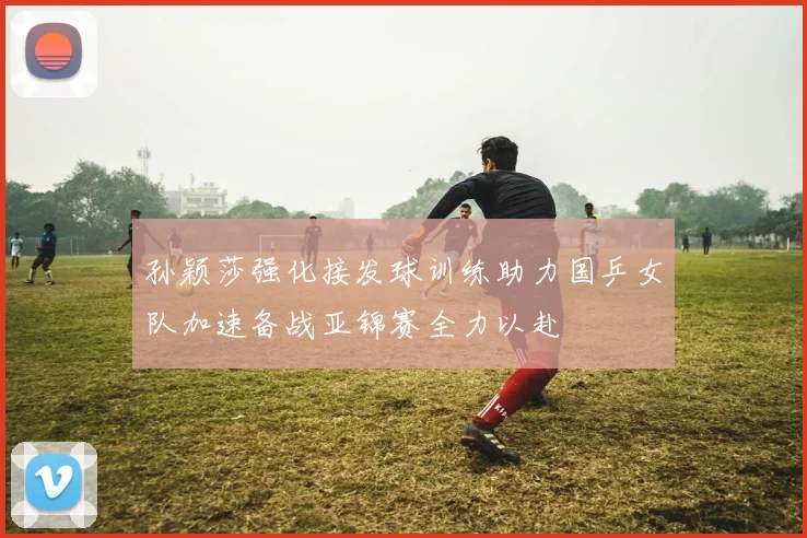 孙颖莎强化接发球训练助力国乒女队加速备战亚锦赛全力以赴