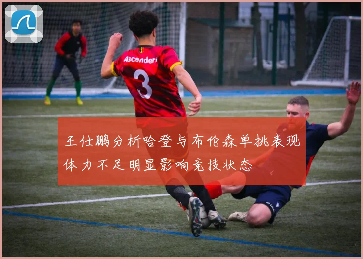 王仕鹏分析哈登与布伦森单挑表现体力不足明显影响竞技状态