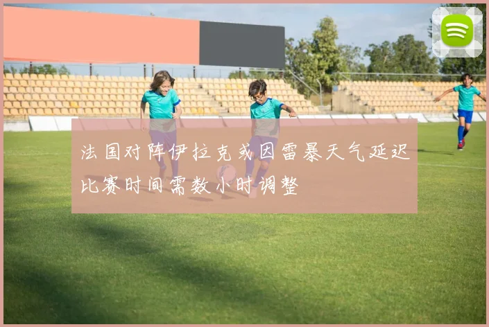 法国对阵伊拉克或因雷暴天气延迟比赛时间需数小时调整