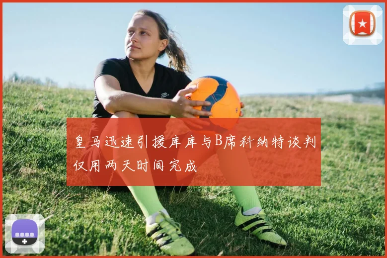 皇马迅速引援库库与B席科纳特谈判仅用两天时间完成